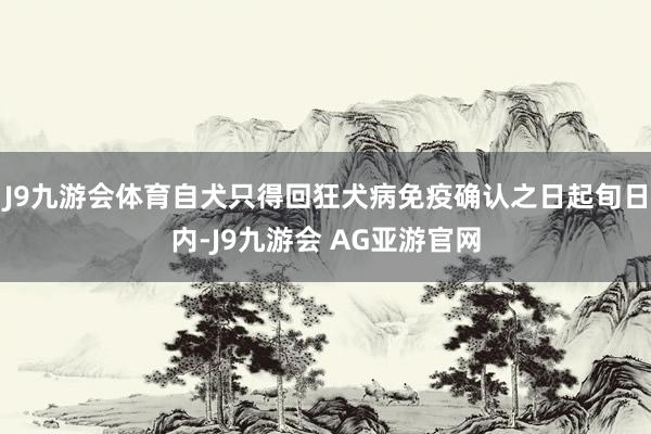 J9九游会体育自犬只得回狂犬病免疫确认之日起旬日内-J9九游会 AG亚游官网