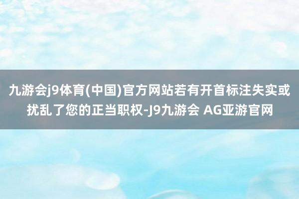 九游会j9体育(中国)官方网站若有开首标注失实或扰乱了您的正当职权-J9九游会 AG亚游官网