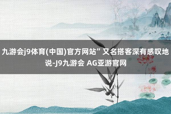 九游会j9体育(中国)官方网站”又名搭客深有感叹地说-J9九游会 AG亚游官网