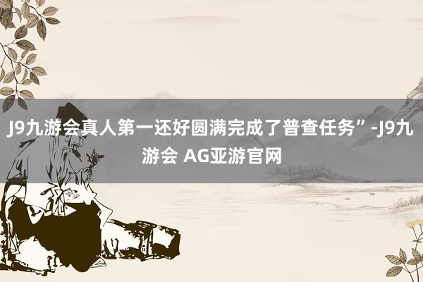 J9九游会真人第一还好圆满完成了普查任务”-J9九游会 AG亚游官网