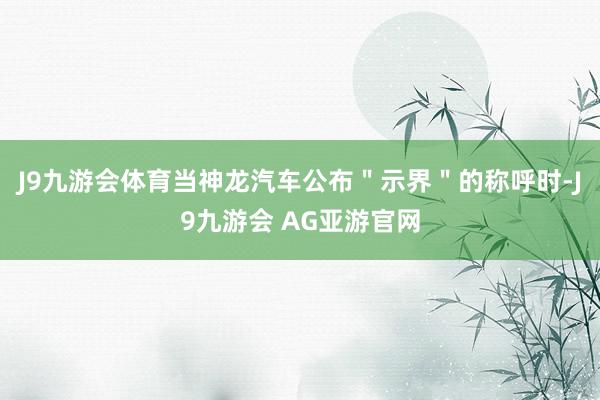 J9九游会体育当神龙汽车公布＂示界＂的称呼时-J9九游会 AG亚游官网
