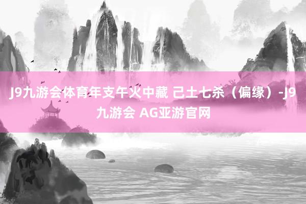 J9九游会体育年支午火中藏 己土七杀（偏缘）-J9九游会 AG亚游官网