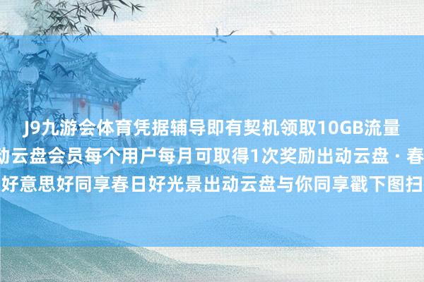 J9九游会体育凭据辅导即有契机领取10GB流量+100GB云盘空间或出动云盘会员每个用户每月可取得1次奖励出动云盘 · 春分日夜同分🌸好意思好同享春日好光景出动云盘与你同享戳下图扫码一键体验云盘AI 发布于：安徽省-J9九游会 AG亚游官网