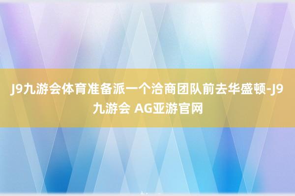 J9九游会体育准备派一个洽商团队前去华盛顿-J9九游会 AG亚游官网