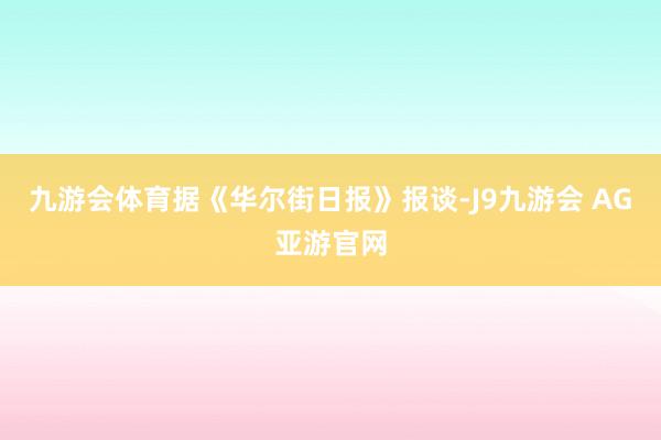 九游会体育据《华尔街日报》报谈-J9九游会 AG亚游官网
