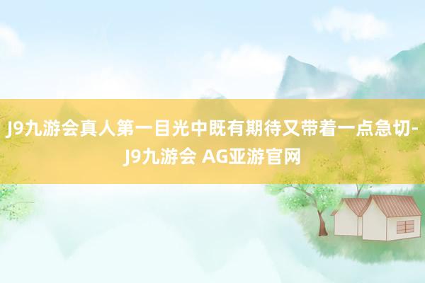 J9九游会真人第一目光中既有期待又带着一点急切-J9九游会 AG亚游官网