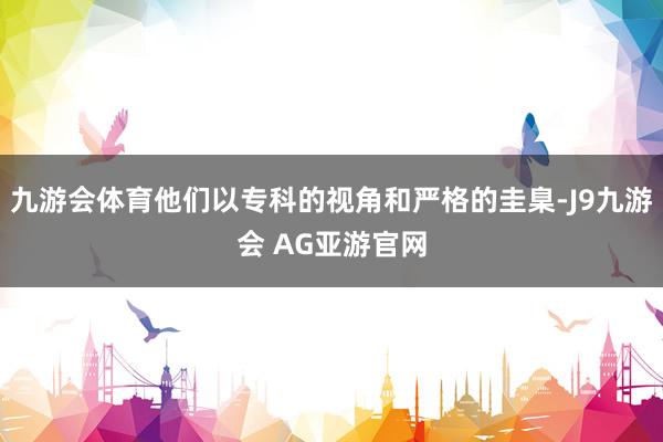 九游会体育他们以专科的视角和严格的圭臬-J9九游会 AG亚游官网
