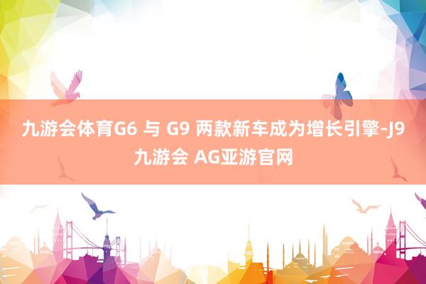 九游会体育G6 与 G9 两款新车成为增长引擎-J9九游会 AG亚游官网