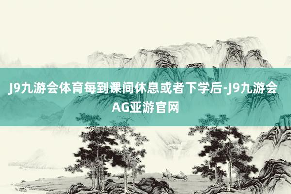 J9九游会体育每到课间休息或者下学后-J9九游会 AG亚游官网