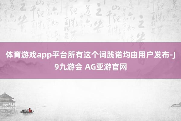 体育游戏app平台所有这个词践诺均由用户发布-J9九游会 AG亚游官网