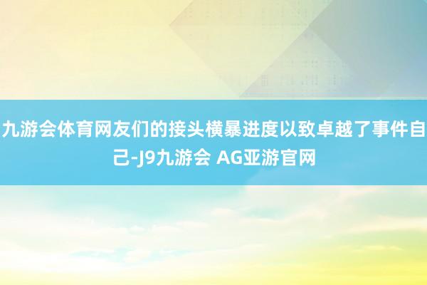 九游会体育网友们的接头横暴进度以致卓越了事件自己-J9九游会 AG亚游官网