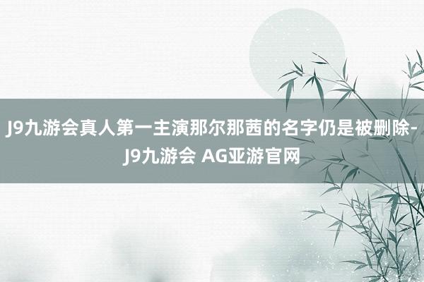 J9九游会真人第一主演那尔那茜的名字仍是被删除-J9九游会 AG亚游官网