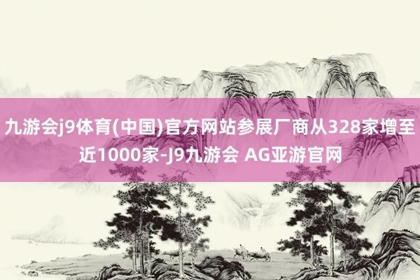 九游会j9体育(中国)官方网站参展厂商从328家增至近1000家-J9九游会 AG亚游官网