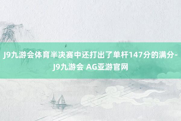 J9九游会体育半决赛中还打出了单杆147分的满分-J9九游会 AG亚游官网