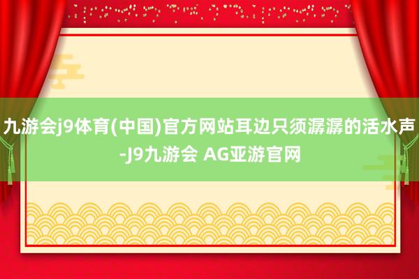 九游会j9体育(中国)官方网站耳边只须潺潺的活水声-J9九游会 AG亚游官网