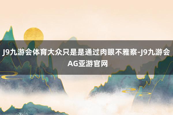 J9九游会体育大众只是是通过肉眼不雅察-J9九游会 AG亚游官网