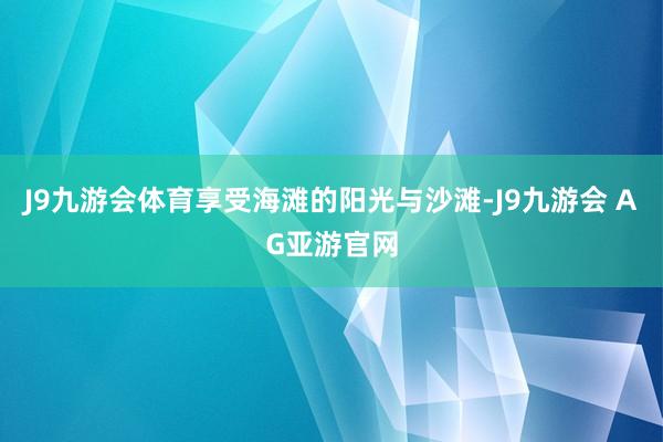 J9九游会体育享受海滩的阳光与沙滩-J9九游会 AG亚游官网