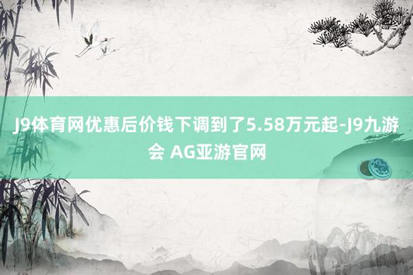 J9体育网优惠后价钱下调到了5.58万元起-J9九游会 AG亚游官网
