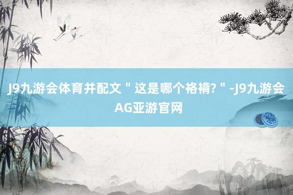 J9九游会体育并配文＂这是哪个袼褙?＂-J9九游会 AG亚游官网