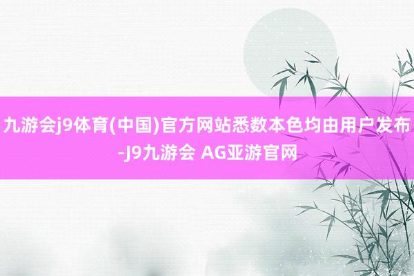 九游会j9体育(中国)官方网站悉数本色均由用户发布-J9九游会 AG亚游官网