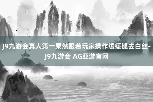 J9九游会真人第一果然跟着玩家操作缓缓褪去白丝-J9九游会 AG亚游官网