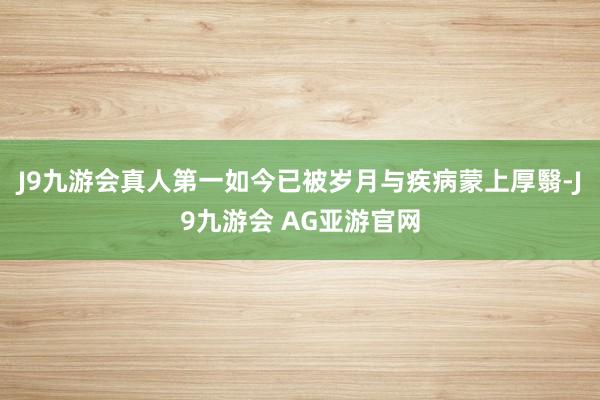 J9九游会真人第一如今已被岁月与疾病蒙上厚翳-J9九游会 AG亚游官网