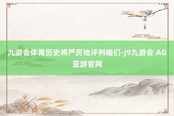 九游会体育历史将严厉地评判咱们-J9九游会 AG亚游官网