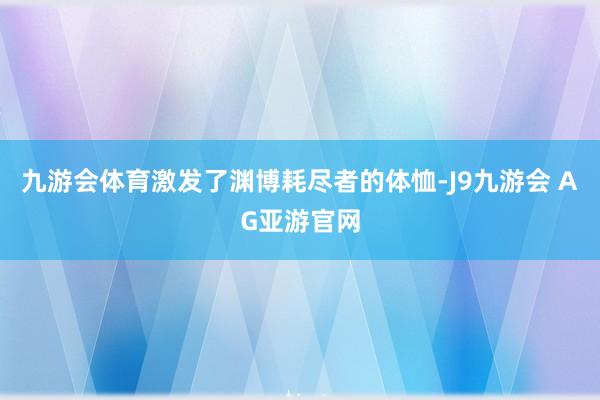 九游会体育激发了渊博耗尽者的体恤-J9九游会 AG亚游官网