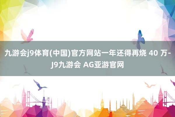 九游会j9体育(中国)官方网站一年还得再烧 40 万-J9九游会 AG亚游官网