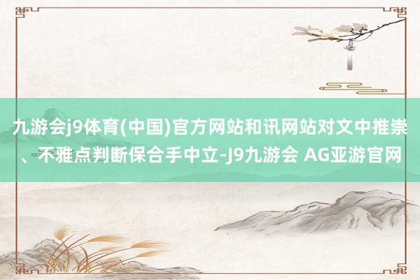 九游会j9体育(中国)官方网站和讯网站对文中推崇、不雅点判断保合手中立-J9九游会 AG亚游官网