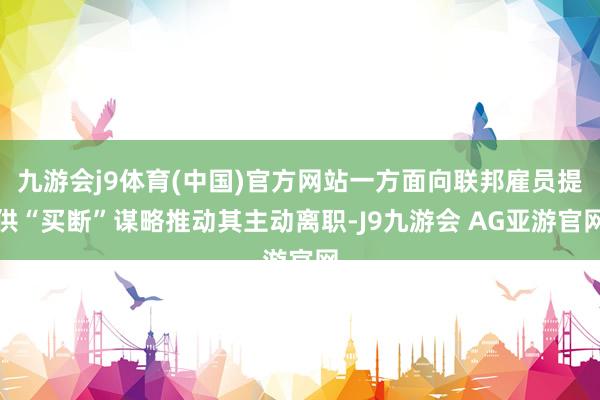 九游会j9体育(中国)官方网站一方面向联邦雇员提供“买断”谋略推动其主动离职-J9九游会 AG亚游官网