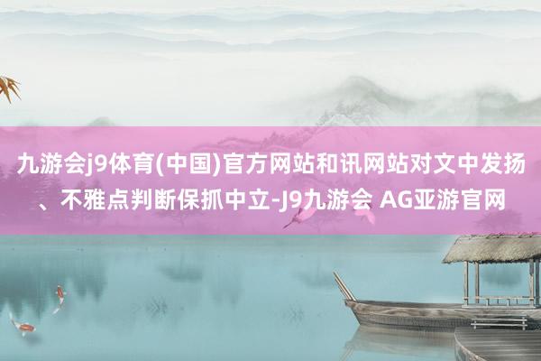 九游会j9体育(中国)官方网站和讯网站对文中发扬、不雅点判断保抓中立-J9九游会 AG亚游官网