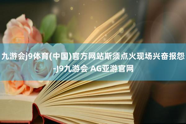 九游会j9体育(中国)官方网站斯须点火现场兴奋报怨-J9九游会 AG亚游官网