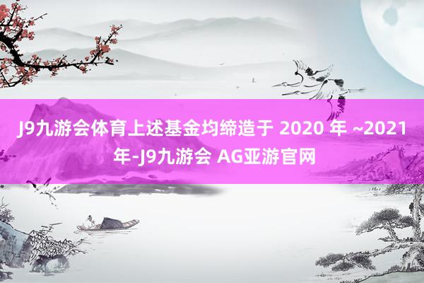 J9九游会体育上述基金均缔造于 2020 年 ~2021 年-J9九游会 AG亚游官网