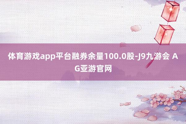体育游戏app平台融券余量100.0股-J9九游会 AG亚游官网