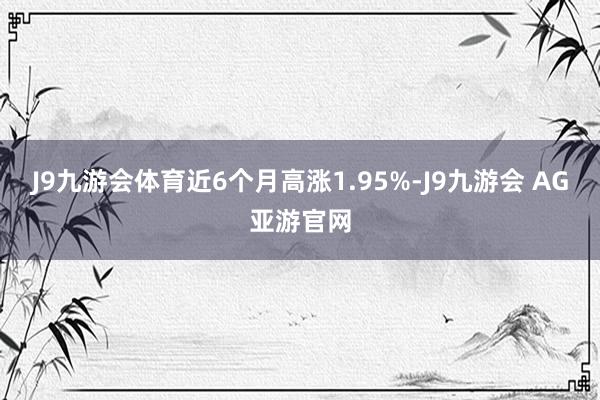 J9九游会体育近6个月高涨1.95%-J9九游会 AG亚游官网