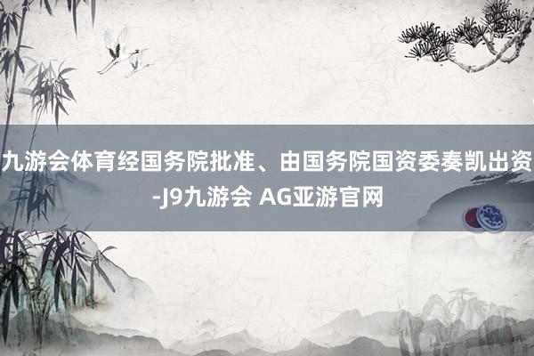 九游会体育经国务院批准、由国务院国资委奏凯出资-J9九游会 AG亚游官网