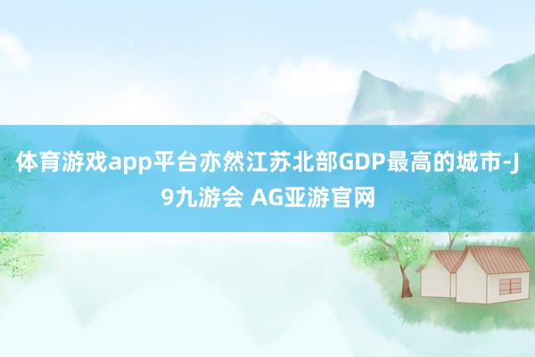 体育游戏app平台亦然江苏北部GDP最高的城市-J9九游会 AG亚游官网