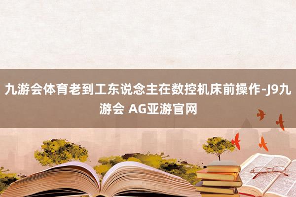 九游会体育老到工东说念主在数控机床前操作-J9九游会 AG亚游官网
