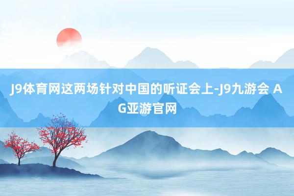 J9体育网这两场针对中国的听证会上-J9九游会 AG亚游官网