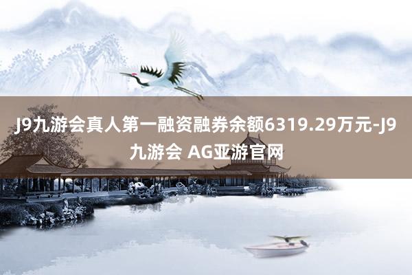 J9九游会真人第一融资融券余额6319.29万元-J9九游会 AG亚游官网