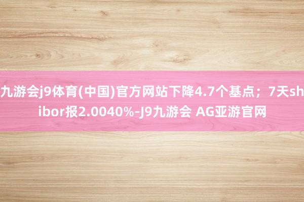 九游会j9体育(中国)官方网站下降4.7个基点；7天shibor报2.0040%-J9九游会 AG亚游官网