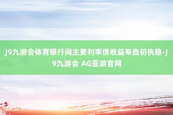 J9九游会体育银行间主要利率债收益率盘初执稳-J9九游会 AG亚游官网