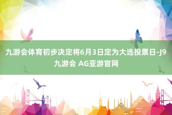 九游会体育初步决定将6月3日定为大选投票日-J9九游会 AG亚游官网