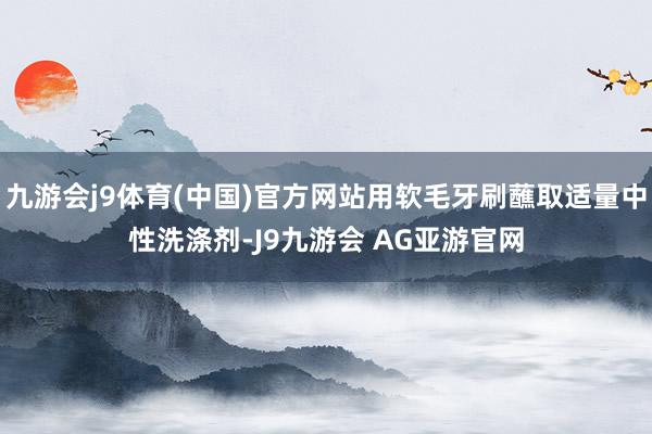 九游会j9体育(中国)官方网站用软毛牙刷蘸取适量中性洗涤剂-J9九游会 AG亚游官网