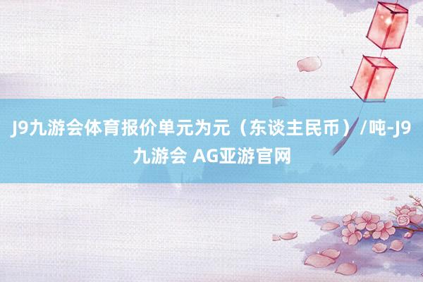 J9九游会体育报价单元为元（东谈主民币）/吨-J9九游会 AG亚游官网
