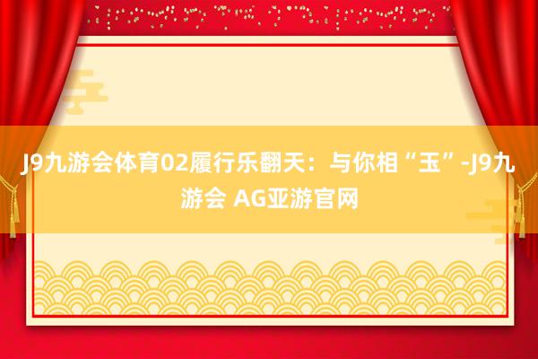 J9九游会体育02履行乐翻天：与你相“玉”-J9九游会 AG亚游官网