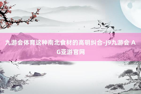 九游会体育这种南北食材的高明纠合-J9九游会 AG亚游官网