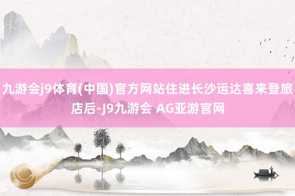 九游会j9体育(中国)官方网站住进长沙运达喜来登旅店后-J9九游会 AG亚游官网