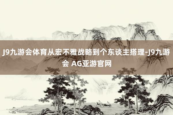 J9九游会体育从宏不雅战略到个东谈主搭理-J9九游会 AG亚游官网